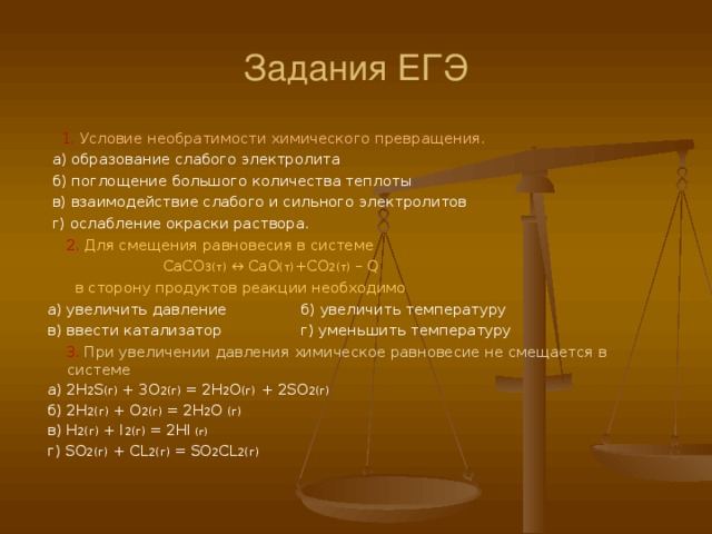 Задания ЕГЭ  1. Условие необратимости химического превращения.  а) образование слабого электролита  б) поглощение большого количества теплоты  в) взаимодействие слабого и сильного электролитов  г) ослабление окраски раствора.   2. Для смещения равновесия в системе  CaCO 3( т) ↔ CaO (т) + CO 2( т) – Q   в сторону продуктов реакции необходимо  а) увеличить давление б) увеличить температуру  в) ввести катализатор г) уменьшить температуру   3. При увеличении давления химическое равновесие не смещается в системе  а) 2H 2 S ( г)  + 3O 2 (г)  = 2H 2 O (г) + 2SO 2 (г)  б) 2H 2 (г)  + O 2 (г)  = 2H 2 O  (г)   в) H 2 (г)  + I 2 (г)  = 2HI (г)  г) SO 2 (г) + CL 2 (г)  =  SO 2 CL 2 (г) 