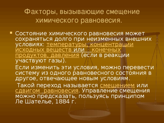 Факторы, вызывающие смещение химического равновесия. Состояние химического равновесия может сохраняться долго при неизменных внешних условиях: температуры, концентрации исходных веществ или конечных продуктов, давления (если в реакции участвуют газы).  Если изменить эти условия, можно перевести систему из одного равновесного состояния в другое, отвечающее новым условиям.  Такой переход называется смещением или сдвигом  равновесия . Управление смещения можно предсказать, пользуясь принципом Ле Шателье, 1884 г. 