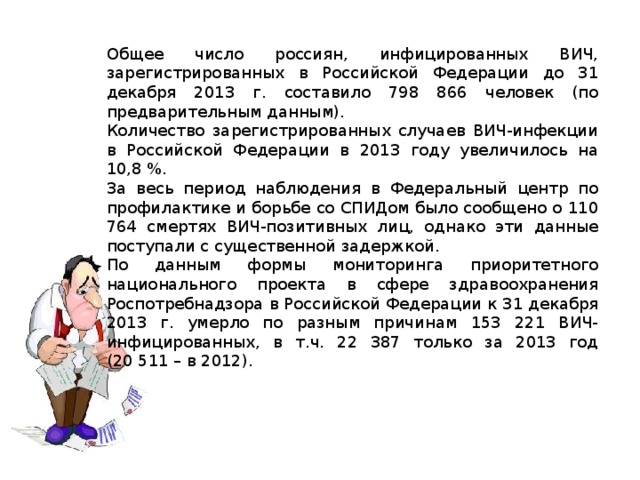 Общее число россиян, инфицированных ВИЧ, зарегистрированных в Российской Федерации до 31 декабря 2013 г. составило 798 866 человек (по предварительным данным). Количество зарегистрированных случаев ВИЧ-инфекции в Российской Федерации в 2013 году увеличилось на 10,8 %. За весь период наблюдения в Федеральный центр по профилактике и борьбе со СПИДом было сообщено о 110 764 смертях ВИЧ-позитивных лиц, однако эти данные поступали с существенной задержкой. По данным формы мониторинга приоритетного национального проекта в сфере здравоохранения Роспотребнадзора в Российской Федерации к 31 декабря 2013 г. умерло по разным причинам 153 221 ВИЧ-инфицированных, в т.ч. 22 387 только за 2013 год (20 511 – в 2012). 