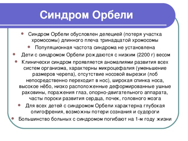 Синдром Орбели Синдром Орбели обусловлен делецией (потеря участка хромосомы) длинного плеча тринадцатой хромосомы Популяционная частота синдрома не установлена  Дети с синдромом Орбели рождаются с низким (2200 г) весом Клинически синдром проявляется аномалиями развития всех систем организма, характерны микроцефалия (уменьшение размеров черепа), отсутствие носовой вырезки (лоб непосредственно переходит в нос), широкая спинка носа, высокое нёбо, низко расположенные деформированные ушные раковины, поражения глаз, опорно-двигательного аппарата, часты пороки развития сердца, почек, головного мозга Для всех детей с синдромом Орбели характерна глубокая олигофрения, возможны потери сознания и судороги Большинство больных с синдромом погибают на 1-м году жизни 