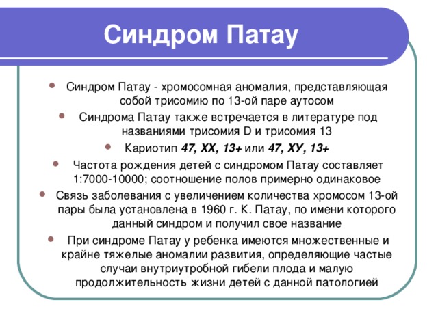 Синдром Патау Синдром Патау - хромосомная аномалия, представляющая собой трисомию по 13-ой паре аутосом  Синдрома Патау также встречается в литературе под названиями трисомия D и трисомия 13 Кариотип  47, ХХ, 13+  или  47, ХУ, 13+  Частота рождения детей с синдромом Патау составляет 1:7000-10000; соотношение полов примерно одинаковое Связь заболевания с увеличением количества хромосом 13-ой пары была установлена в 1960 г. К. Патау, по имени которого данный синдром и получил свое название  При синдроме Патау у ребенка имеются множественные и крайне тяжелые аномалии развития, определяющие частые случаи внутриутробной гибели плода и малую продолжительность жизни детей с данной патологией 