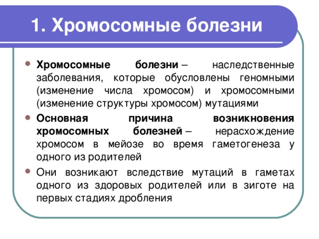 1. Хромосомные болезни Хромосомные болезни  – наследственные заболевания, которые обусловлены геномными (изменение числа хромосом) и хромосомными (изменение структуры хромосом) мутациями Основная причина возникновения хромосомных болезней  – нерасхождение хромосом в мейозе во время гаметогенеза у одного из родителей Они возникают вследствие мутаций в гаметах одного из здоровых родителей или в зиготе на первых стадиях дробления 