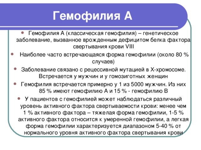 Гемофилия А Гемофилия А (классическая гемофилия) – генетическое заболевание, вызванное врожденным дефицитом белка фактора свертывания крови VIII  Наиболее часто встречающаяся форма гемофилии (около 80 % случаев) Заболевание связано с рецессивной мутацией в X-хромосоме. Встречается у мужчин и у гомозиготных женщин Гемофилия встречается примерно у 1 из 5000 мужчин. Из них 85 % имеют гемофилию А и 15 % - гемофилию B У пациентов с гемофилией может наблюдаться различный уровень активного фактора свертываемости крови: менее чем 1 % активного фактора – тяжелая форма гемофилии, 1-5 % активного фактора относится к умеренной гемофилии, а легкая форма гемофилии характеризуется диапазоном 5-40 % от нормального уровня активного фактора свертывания крови 