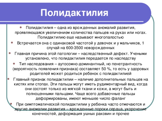 Полидактилия Полидактилия – одна из врожденных аномалий развития, проявляющаяся увеличением количества пальцев на руках или ногах. Полидактилию еще называют многопалостью Встречается она с одинаковой частотой у девочек и у мальчиков, 1 случай на 600-3500 новорожденных Главная причина этой патологии – наследственный дефект. Учеными установлено, что полидактилия передается по наследству Тип наследования – аутосомно-доминантный, но пенетрантность (вероятность появления признака) составляет 50 %, то есть у здоровых родителей может родиться ребенок с полидактилией Главный признак полидактилии – наличие дополнительных пальцев на кистях или стопах. Эти пальцы могут иметь рудиментарный вид, когда они состоят только из мягкой ткани и кожи, а могут быть и полноценными пальцами. Чаще всего добавочные пальцы деформированы, имеют меньшее число фаланг При симптоматической полидактилии у ребенка часто отмечаются и другие аномалии развития – врожденные пороки сердца, укорочение конечностей, деформация ушных раковин и прочее 