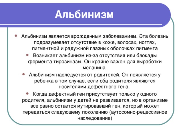 Альбинизм Альбинизм является врожденным заболеванием. Эта болезнь подразумевает отсутствие в коже, волосах, ногтях, пигментной и радужной глазных оболочках пигмента Возникает альбинизм из-за отсутствия или блокады фермента тирозиназы. Он крайне важен для выработки меланина  Альбинизм наследуется от родителей. Он появляется у ребенка в том случае, если оба родителя являются носителями дефектного гена. Когда дефектный ген присутствует только у одного родителя, альбинизм у детей не развивается, но в организме все равно остается мутировавший ген, который может передаться следующему поколению (аутосомно-рецессивное наследование)   