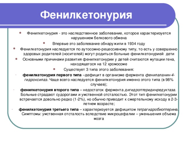 Фенилкетонурия Фенилкетонурия - это наследственное заболевание, которое характеризуется нарушением белкового обмена Впервые это заболевание обнаружили в 1934 году Фенилкетонурия наследуется по аутосомно-рецессивному типу, то есть у совершенно здоровых родителей (носителей) могут родиться больные фенилкетонурией  дети Основными причинами развития фенилкетонурии у детей считаются мутации гена, находящегося на 12 хромосоме Существует 3 типа этого заболевания: фенилкетонурия первого типа –дефицит в организме фермента фенилаланин-4-гидроксилаз . Чаще всего наследуется фенилкетонурия именно этого типа (в 98% случаев); фенилкетонурия второго типа – недостаток фермента дигидроптеридинредуктаза .  Больные страдают судорогами и умственной отсталостью. Этот тип фенилкетонурии встречается довольно редко (1-2%), но обычно приводит к смертельному исходу в 2-3-летнем возрасте; фенилкетонурия третьего типа – характеризуется дефицитом тетрагидробиоптерин а. Симптомы: умственная отсталость вследствие микроцефалии – уменьшения объема мозга    