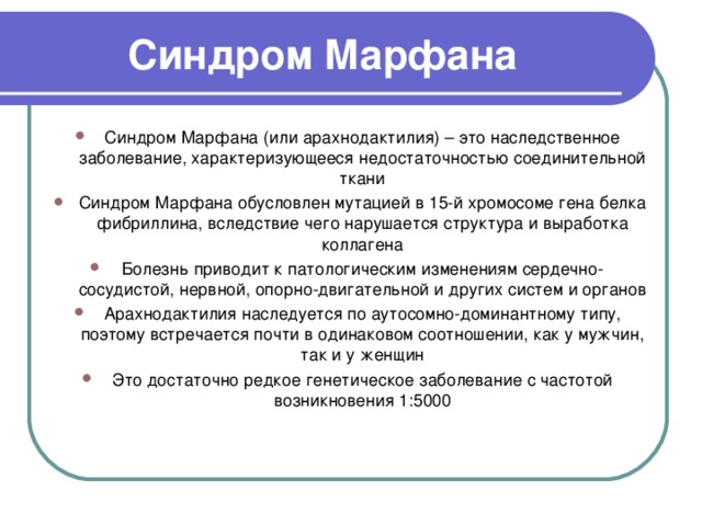 Синдром Марфана Синдром Марфана (или арахнодактилия) – это наследственное заболевание, характеризующееся недостаточностью соединительной ткани Синдром Марфана обусловлен мутацией в 15-й хромосоме гена белка фибриллина, вследствие чего нарушается структура и выработка коллагена Болезнь приводит к патологическим изменениям сердечно-сосудистой, нервной, опорно-двигательной и других систем и органов Арахнодактилия наследуется по аутосомно-доминантному типу, поэтому встречается почти в одинаковом соотношении, как у мужчин, так и у женщин Это достаточно редкое генетическое заболевание с частотой возникновения 1:5000    