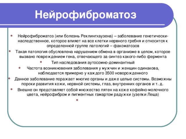 Нейрофиброматоз Нейрофиброматоз (или болезнь Реклингхаузена) – заболевание генетически-наследственное, которое влияет на все клетки нервного гребня и относится к определенной группе патологий – факоматозов Такая патология обусловлена нарушением обмена в организме в целом, которое вызвано повреждением гена, отвечающего за синтез какого-либо фермента Тип наследования аутосомно-доминантный Частота возникновения заболевания у мужчин и женщин одинакова, наблюдается примерно у каждого 3500 новорожденного Данное заболевание поражает многие органы и даже целые системы. Возможны пороки развития кожи, нервной системы, глаз, внутренних органов и т. д.  Внешне он представляет собой множество пятен на коже кофейно-молочного цвета, нейрофибром и пигментных гамартом радужки (узелки Леща) 