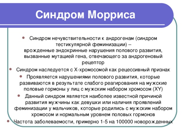 Синдром Морриса Синдром нечувствительности к андрогенам (синдром тестикулярной феминизации) – врожденные эндокринные нарушения полового развития, вызванные мутацией гена, отвечающего за андрогеновый рецептор Синдром наследуется с Х-хромосомой как рецессивный признак Проявляется нарушениями полового развития, которые развиваются в результате слабого реагирования на мужские половые гормоны у лиц с мужским набором хромосом (XY) Данный синдром является наиболее известной причиной развития мужчины как девушки или наличия проявлений феминизации у мальчиков, которые родились с мужским набором хромосом и нормальным уровнем половых гормонов Частота заболеваемости, примерно 1-5 на 100000 новорожденных  