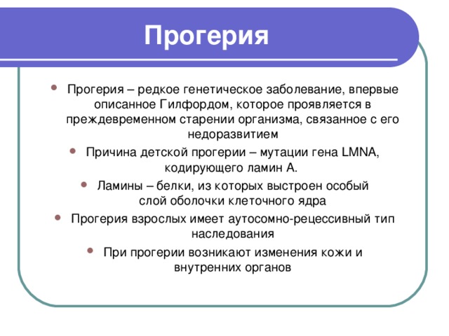 Прогерия Прогерия – редкое генетическое заболевание, впервые описанное Гилфордом, которое проявляется в преждевременном старении организма, связанное с его недоразвитием Причина детской прогерии – мутации гена LMNA, кодирующего ламин А. Ламины – белки, из которых выстроен особый слой оболочки клеточного ядра Прогерия взрослых имеет аутосомно-рецессивный тип наследования При прогерии возникают изменения кожи и внутренних органов   