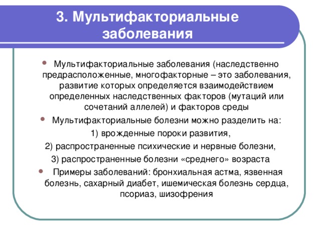 3. Мультифакториальные заболевания Мультифакториальные заболевания (наследственно предрасположенные, многофакторные – это заболевания, развитие которых определяется взаимодействием определенных наследственных факторов (мутаций или сочетаний аллелей) и факторов среды Мультифакториальные болезни можно разделить на: 1) врожденные пороки развития, 2) распространенные психические и нервные болезни, 3) распространенные болезни «среднего» возраста   Примеры заболеваний: бронхиальная астма, язвенная болезнь, сахарный диабет, ишемическая болезнь сердца, псориаз, шизофрения   