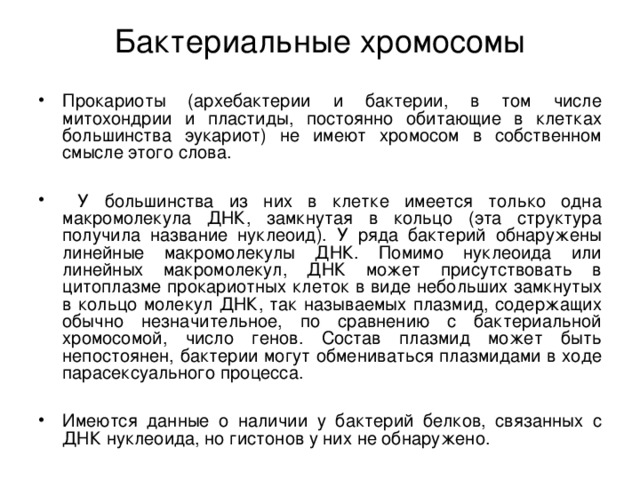 Бактериальные хромосомы   Прокариоты (архебактерии и бактерии, в том числе митохондрии и пластиды, постоянно обитающие в клетках большинства эукариот) не имеют хромосом в собственном смысле этого слова.   У большинства из них в клетке имеется только одна макромолекула ДНК, замкнутая в кольцо (эта структура получила название нуклеоид). У ряда бактерий обнаружены линейные макромолекулы ДНК. Помимо нуклеоида или линейных макромолекул, ДНК может присутствовать в цитоплазме прокариотных клеток в виде небольших замкнутых в кольцо молекул ДНК, так называемых плазмид, содержащих обычно незначительное, по сравнению с бактериальной хромосомой, число генов. Состав плазмид может быть непостоянен, бактерии могут обмениваться плазмидами в ходе парасексуального процесса.  Имеются данные о наличии у бактерий белков, связанных с ДНК нуклеоида, но гистонов у них не обнаружено. 