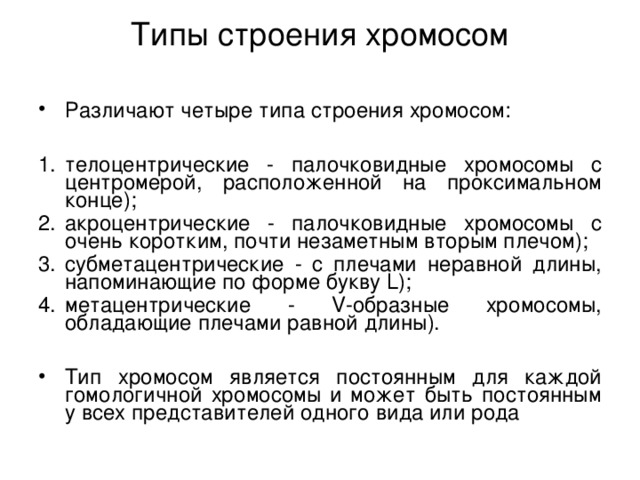 Типы строения хромосом   Различают четыре типа строения хромосом:  телоцентрические - палочковидные хромосомы с центромерой, расположенной на проксимальном конце); акроцентрические - палочковидные хромосомы с очень коротким, почти незаметным вторым плечом); субметацентрические - с плечами неравной длины, напоминающие по форме букву L); метацентрические - V-образные хромосомы, обладающие плечами равной длины). Тип хромосом является постоянным для каждой гомологичной хромосомы и может быть постоянным у всех представителей одного вида или рода 