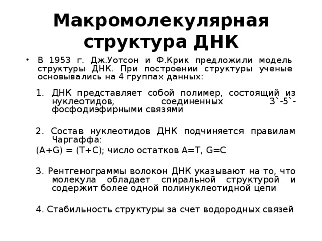 Макромолекулярная структура ДНК В 1953 г. Дж.Уотсон и Ф.Крик предложили модель структуры ДНК. При построении структуры ученые основывались на 4 группах данных: ДНК представляет собой полимер, состоящий из нуклеотидов, соединенных 3 `- 5 `- фосфодиэфирными связями 2. Состав нуклеотидов ДНК подчиняется правилам Чаргаффа: ( A + G ) = ( T + C ); число остатков А=Т, G = C 3. Рентгенограммы волокон ДНК указывают на то, что молекула обладает спиральной структурой и содержит более одной полинуклеотидной цепи 4. Стабильность структуры за счет водородных связей 