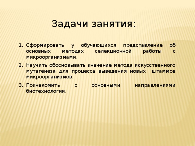 Задачи занятия: Сформировать у обучающихся представление об основных методах селекционной работы с микроорганизмами. Научить обосновывать значение метода искусственного мутагенеза для процесса выведения новых штаммов микроорганизмов. Познакомить с основными направлениями биотехнологии. 
