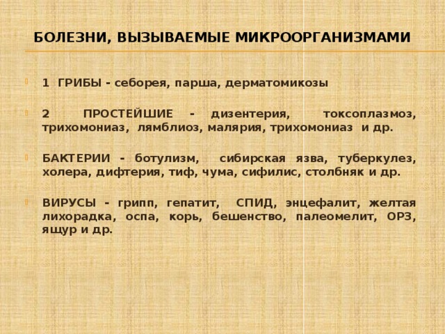 Болезни, вызываемые микроорганизмами 1 ГРИБЫ - себорея, парша, дерматомикозы  2 ПРОСТЕЙШИЕ - дизентерия, токсоплазмоз, трихомониаз, лямблиоз, малярия, трихомониаз и др.  БАКТЕРИИ - ботулизм, сибирская язва, туберкулез, холера, дифтерия, тиф, чума, сифилис, столбняк и др.  ВИРУСЫ - грипп, гепатит, СПИД, энцефалит, желтая лихорадка, оспа, корь, бешенство, палеомелит, ОРЗ, ящур и др. 