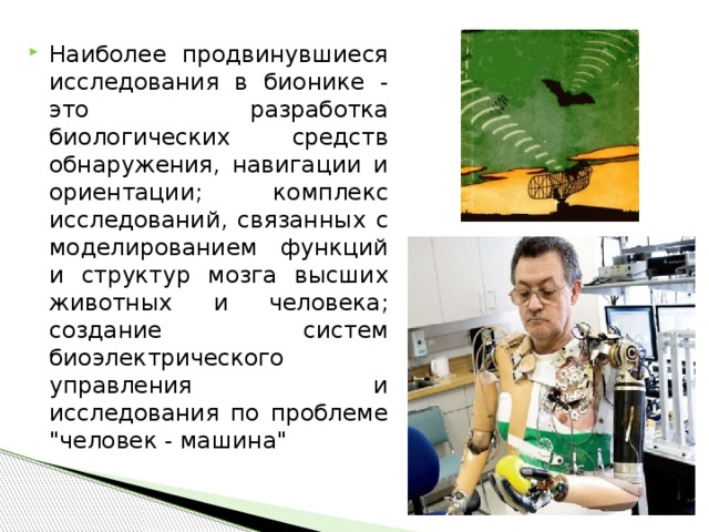 Наиболее продвинувшиеся исследования в бионике - это разработка биологических средств обнаружения, навигации и ориентации; комплекс исследований, связанных с моделированием функций и структур мозга высших животных и человека; создание систем биоэлектрического управления и исследования по проблеме 