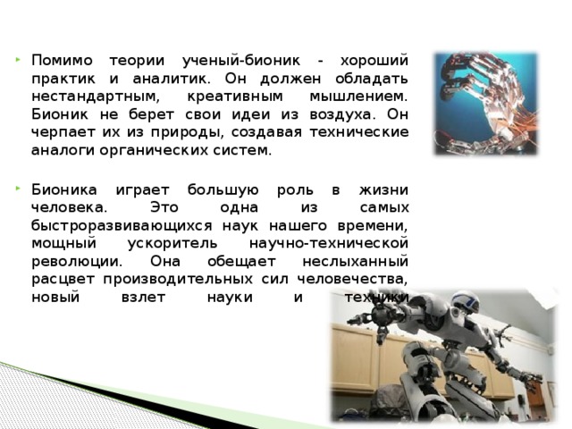 Помимо теории ученый-бионик - хороший практик и аналитик. Он должен обладать нестандартным, креативным мышлением. Бионик не берет свои идеи из воздуха. Он черпает их из природы, создавая технические аналоги органических систем.  Бионика играет большую роль в жизни человека. Это одна из самых быстроразвивающихся наук нашего времени, мощный ускоритель научно-технической революции. Она обещает неслыханный расцвет производительных сил человечества, новый взлет науки и техники    