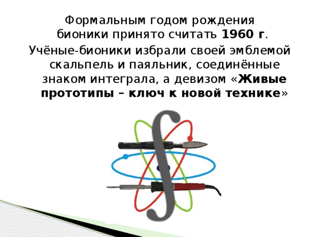 Формальным годом рождения бионики принято считать 1960 г .  Учёные-бионики избрали своей эмблемой скальпель и паяльник, соединённые знаком интеграла, а девизом « Живые прототипы – ключ к новой технике » 