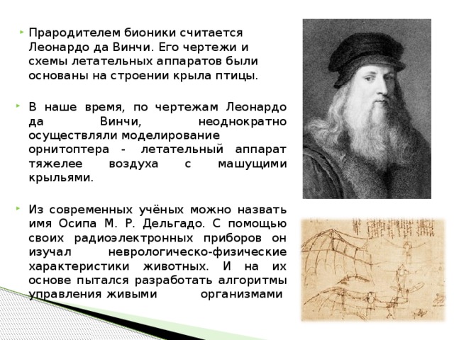 Прародителем бионики считается Леонардо да Винчи. Его чертежи и схемы летательных аппаратов были основаны на строении крыла птицы. В наше время, по чертежам Леонардо да Винчи, неоднократно осуществляли моделирование  орнитоптера -  летательный аппарат тяжелее воздуха с машущими крыльями.  Из современных учёных можно назвать имя Осипа М. Р. Дельгадо. С помощью своих радиоэлектронных приборов он изучал неврологическо-физические характеристики животных. И на их основе пытался разработать алгоритмы управления живыми организмами          