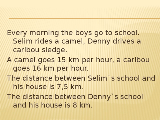 Every morning the boys go to school. Selim rides a camel, Denny drives a caribou sledge. A camel goes 15 km per hour, a caribou goes 16 km per hour. The distance between Selim`s school and his house is 7,5 km. The distance between Denny`s school and his house is 8 km. 