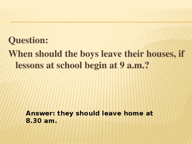 Question: When should the boys leave their houses, if lessons at school begin at 9 a.m.? Answer: they should leave home at 8.30 am. 