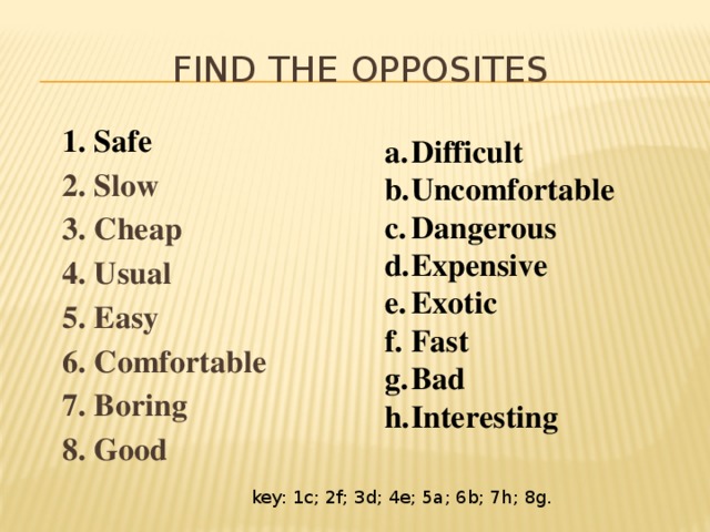 Find the opposites 1. Safe 2. Slow 3. Cheap 4. Usual 5. Easy 6. Comfortable 7. Boring 8. Good Difficult Uncomfortable Dangerous Expensive Exotic Fast Bad Interesting key: 1c; 2f; 3d; 4e; 5a; 6b; 7h; 8g. 