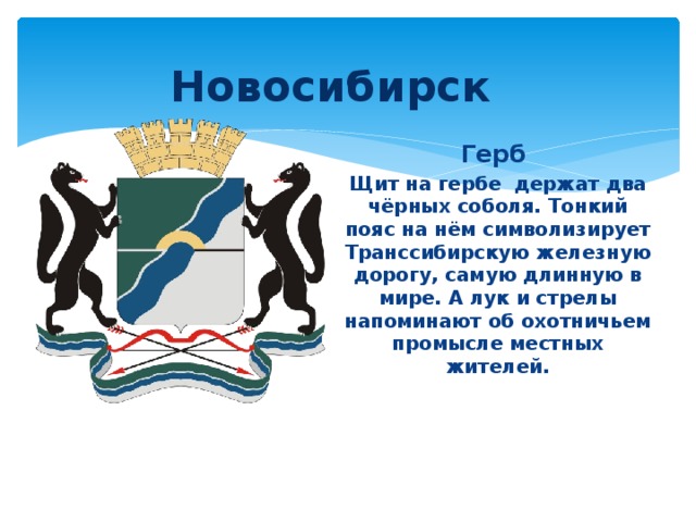 Новосибирск Герб Щит на гербе держат два чёрных соболя. Тонкий пояс на нём символизирует Транссибирскую железную дорогу, самую длинную в мире. А лук и стрелы напоминают об охотничьем промысле местных жителей.  