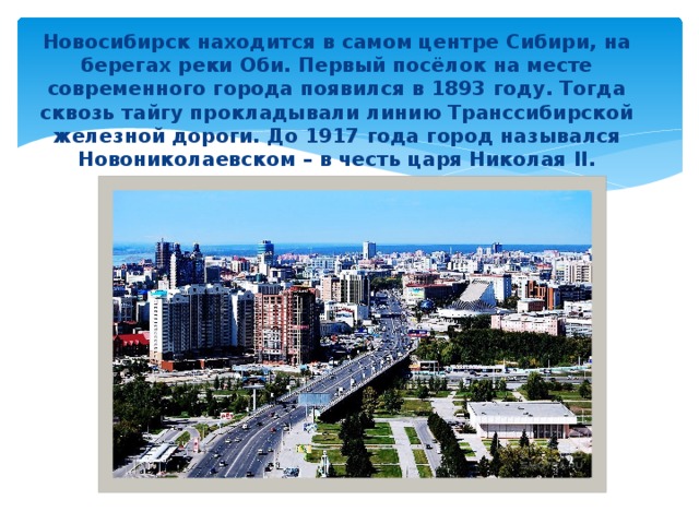 Новосибирск находится в самом центре Сибири, на берегах реки Оби. Первый посёлок на месте современного города появился в 1893 году. Тогда сквозь тайгу прокладывали линию Транссибирской железной дороги. До 1917 года город назывался Новониколаевском – в честь царя Николая II. 