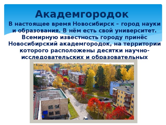 Академгородок В настоящее время Новосибирск – город науки и образования. В нём есть свой университет. Всемирную известность городу принёс Новосибирский академгородок, на территории которого расположены десятки научно-исследовательских и образовательных учреждений. 