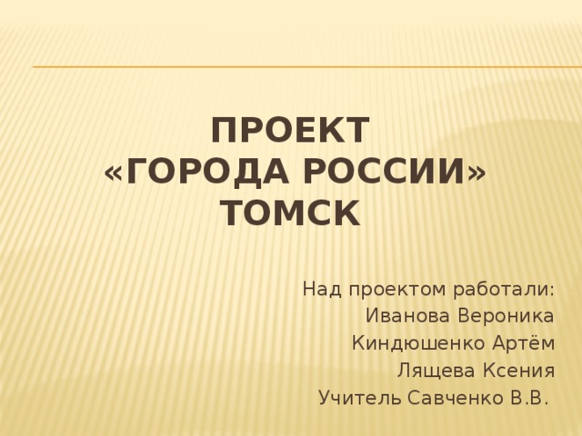 Проект  «Города России»  тОмск   Над проектом работали: Иванова Вероника Киндюшенко Артём Лящева Ксения Учитель Савченко В.В. 