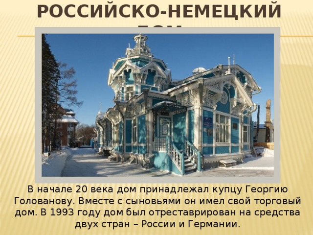 Российско-немецкий дом В начале 20 века дом принадлежал купцу Георгию Голованову. Вместе с сыновьями он имел свой торговый дом. В 1993 году дом был отреставрирован на средства двух стран – России и Германии. 