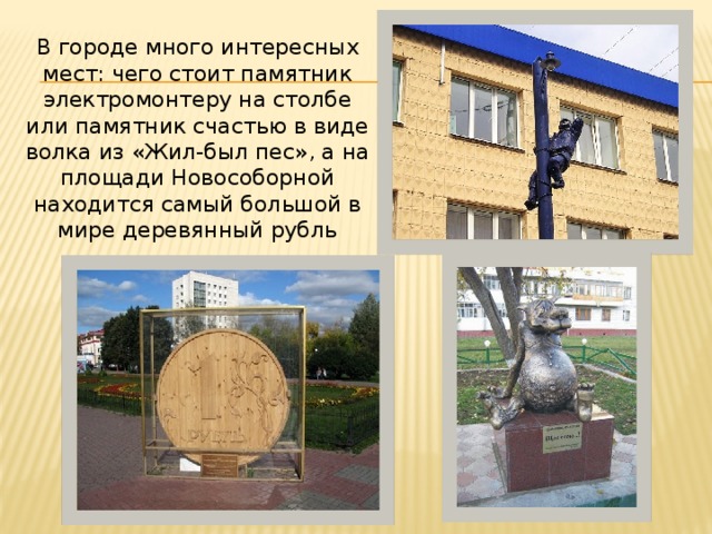   В городе много интересных мест: чего стоит памятник электромонтеру на столбе или памятник счастью в виде волка из «Жил-был пес», а на площади Новособорной находится самый большой в мире деревянный рубль 