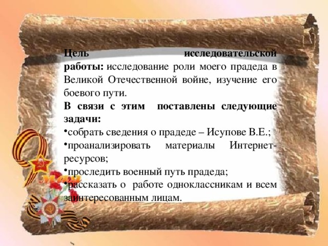 Цель исследовательской работы:  исследование роли моего прадеда в Великой Отечественной войне, изучение его боевого пути. В связи с этим поставлены следующие задачи: собрать сведения о прадеде – Исупове В.Е.; проанализировать материалы Интернет-ресурсов; проследить военный путь прадеда; рассказать о работе одноклассникам и всем заинтересованным лицам. 