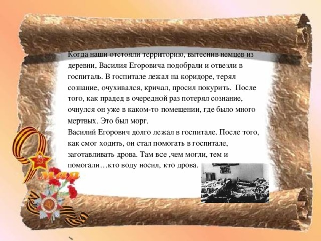 Когда наши отстояли территорию, вытеснив немцев из деревни, Василия Егоровича подобрали и отвезли в госпиталь. В госпитале лежал на коридоре, терял сознание, очухивался, кричал, просил покурить. После того, как прадед в очередной раз потерял сознание, очнулся он уже в каком-то помещении, где было много мертвых. Это был морг. Василий Егорович долго лежал в госпитале. После того, как смог ходить, он стал помогать в госпитале, заготавливать дрова. Там все ,чем могли, тем и помогали…кто воду носил, кто дрова. 