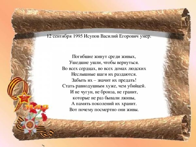 12 сентября 1995 Исупов Василий Егорович умер. Погибшие живут среди живых, Ушедшие ушли, чтобы вернуться. Во всех сердцах, во всех домах людских Неслышные шаги их раздаются. Забыть их – значит их предать! Стать равнодушным хуже, чем убийцей. И не чугун, не бронза, не гранит, которые не раз бывали лживы, А память поколений их хранит. Вот почему посмертно они живы. 