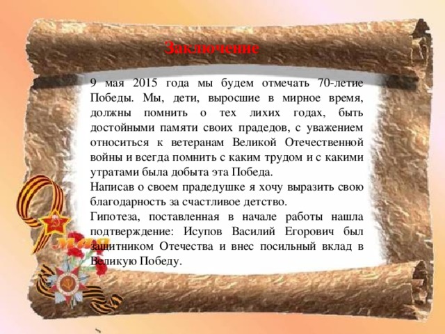 Заключение 9 мая 2015 года мы будем отмечать 70-летие Победы. Мы, дети, выросшие в мирное время, должны помнить о тех лихих годах, быть достойными памяти своих прадедов, с уважением относиться к ветеранам Великой Отечественной войны и всегда помнить с каким трудом и с какими утратами была добыта эта Победа. Написав о своем прадедушке я хочу выразить свою благодарность за счастливое детство. Гипотеза, поставленная в начале работы нашла подтверждение: Исупов Василий Егорович был защитником Отечества и внес посильный вклад в Великую Победу. 