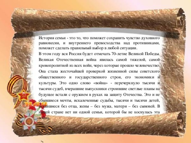 История семьи - это то, что поможет сохранить чувство духовного равновесия, и внутреннего превосходства над противниками, поможет сделать правильный выбор в любой ситуации. В этом году вся Россия будет отмечать 70-летие Великой Победы. Великая Отечественная война явилась самой тяжелой, самой кровопролитной из всех войн, через которые прошло человечество. Она стала жесточайшей проверкой жизненной силы советского общественного и государственного строя, его экономики и культуры. Это одно слово «война» - перечеркнуло тысячи и тысячи судеб, вчерашние выпускники строившие светлые планы на будущее встали с оружием в руках на защиту Отечества. Это и не сбывшиеся мечты, искалеченные судьбы, тысячи и тысячи детей, оставшиеся без отца, жены – без мужа, матери – без сыновей. В нашей стране нет ни одной семьи, которой бы не коснулась эта война. 