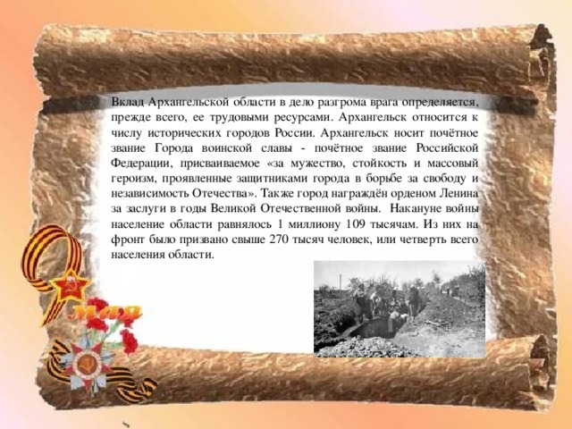 Вклад Архангельской области в дело разгрома врага определяется, прежде всего, ее трудовыми ресурсами. Архангельск относится к числу исторических городов России. Архангельск носит почётное звание Города воинской славы - почётное звание Российской Федерации, присваиваемое «за мужество, стойкость и массовый героизм, проявленные защитниками города в борьбе за свободу и независимость Отечества». Также город награждён орденом Ленина за заслуги в годы Великой Отечественной войны. Накануне войны население области равнялось 1 миллиону 109 тысячам. Из них на фронт было призвано свыше 270 тысяч человек, или четверть всего населения области. 