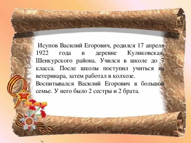  Исупов Василий Егорович, родился 17 апреля 1922 года в деревне Куликовская, Шенкурского района. Учился в школе до 7 класса. После школы поступил учиться на ветеринара, затем работал в колхозе. Воспитывался Василий Егорович в большой семье. У него было 2 сестры и 2 брата. 