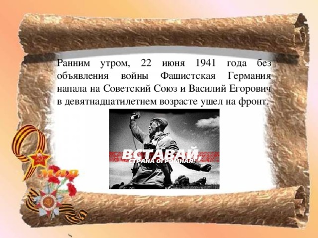 Ранним утром, 22 июня 1941 года без объявления войны Фашистская Германия напала на Советский Союз и Василий Егорович в девятнадцатилетнем возрасте ушел на фронт. 