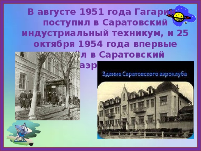 В августе 1951 года Гагарин поступил в Саратовский индустриальный техникум, и 25 октября 1954 года впервые пришёл в Саратовский аэроклуб. 
