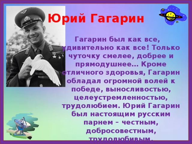 Юрий Гагарин Гагарин был как все, удивительно как все! Только чуточку смелее, добрее и прямодушнее… Кроме отличного здоровья, Гагарин обладал огромной волей к победе, выносливостью, целеустремленностью, трудолюбием. Юрий Гагарин был настоящим русским парнем – честным, добросовестным, трудолюбивым, мужественным. 