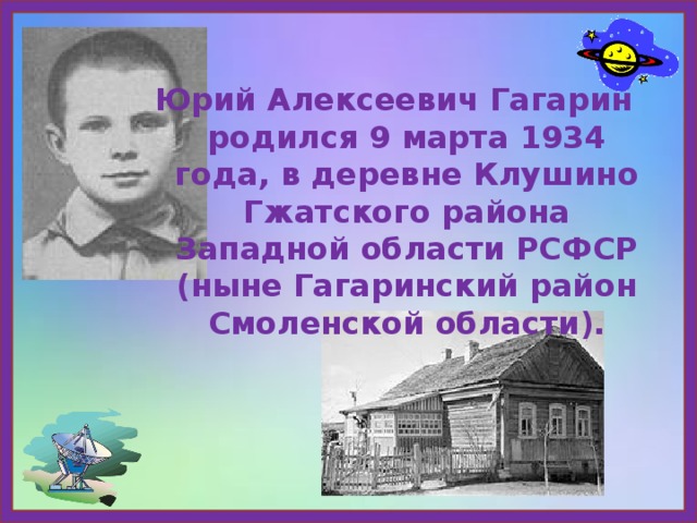 Юрий Алексеевич Гагарин родился 9 марта 1934 года, в деревне Клушино Гжатского района Западной области РСФСР (ныне Гагаринский район Смоленской области). 