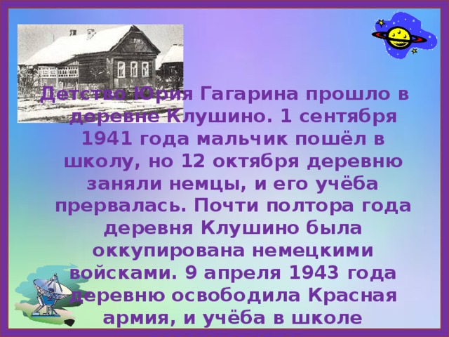 Детство Юрия Гагарина прошло в деревне Клушино. 1 сентября 1941 года мальчик пошёл в школу, но 12 октября деревню заняли немцы, и его учёба прервалась. Почти полтора года деревня Клушино была оккупирована немецкими войсками. 9 апреля 1943 года деревню освободила Красная армия, и учёба в школе возобновилась. 