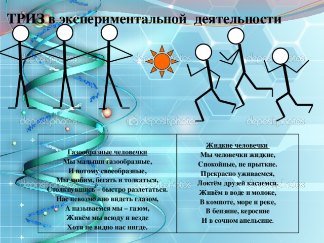  ТРИЗ в экспериментальной деятельности  Газообразные человечки Мы малыши газообразные, Жидкие человечки  И потому своеобразные, Мы человечки жидкие, Мы любим, бегать и толкаться, Спокойные, не прыткие. Прекрасно уживаемся, Столкнувшись – быстро разлетаться. Нас невозможно видеть глазом, Локтём друзей касаемся. А называемся мы – газом, Живём в воде и молоке, Живём мы всюду и везде В компоте, море и реке, Хотя не видно нас нигде. В бензине, керосине И в сочном апельсине . 