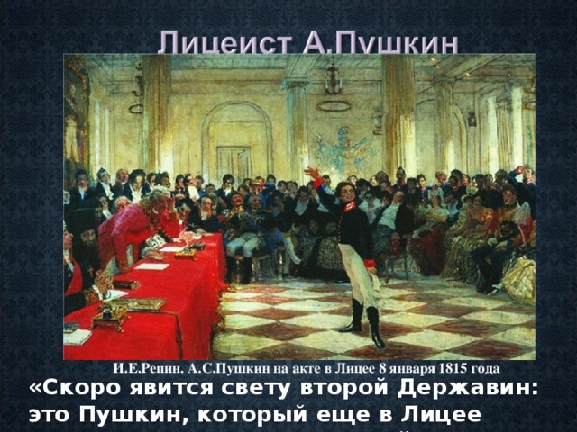 И.Е.Репин. А.С.Пушкин на акте в Лицее 8 января 1815 года «Скоро явится свету второй Державин: это Пушкин, который еще в Лицее перещеголял всех писателей». (Г.Р.Державин) 