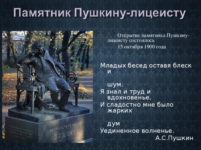  Открытие памятника Пушкину-лицеисту состоялось  15 октября 1900 года Младых бесед оставя блеск и  шум, Я знал и труд и вдохновенье, И сладостно мне было жарких  дум Уединенное волненье.  А.С.Пушкин 