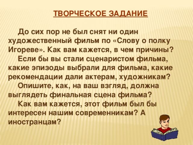  ТВОРЧЕСКОЕ ЗАДАНИЕ   До сих пор не был снят ни один художественный фильм по «Слову о полку Игореве». Как вам кажется, в чем причины?   Если бы вы стали сценаристом фильма, какие эпизоды выбрали для фильма, какие рекомендации дали актерам, художникам?   Опишите, как, на ваш взгляд, должна выглядеть финальная сцена фильма?   Как вам кажется, этот фильм был бы интересен нашим современникам? А иностранцам? 