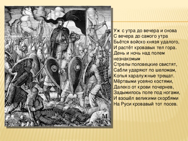 Уж с утра до вечера и снова С вечера до самого утра Бьётся войско князя удалого, И растёт кровавых тел гора. День и ночь над полем незнакомым Стрелы половецкие свистят, Сабли ударяют по шеломам, Копья харалужные трещат. Мёртвыми усеяно костями, Далеко от крови почернев, Задымилось поле под ногами, И взошёл великими скорбями На Руси кровавый тот посев. 